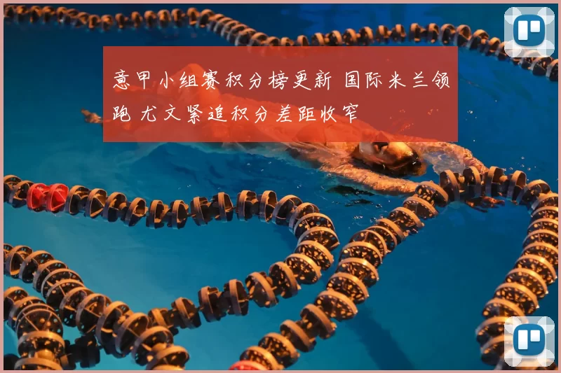 意甲小组赛积分榜更新 国际米兰领跑 尤文紧追积分差距收窄