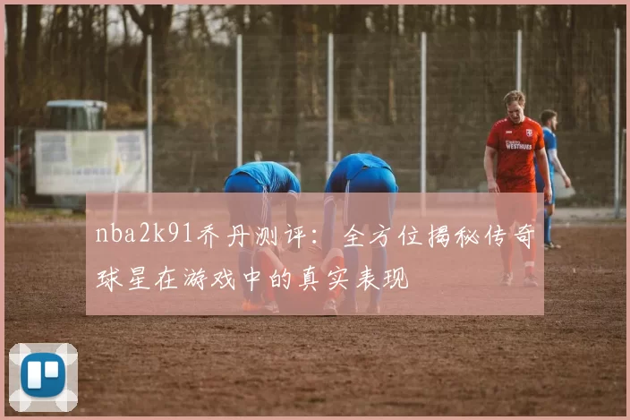 nba2k91乔丹测评：全方位揭秘传奇球星在游戏中的真实表现