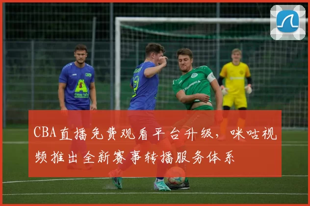 CBA直播免费观看平台升级，咪咕视频推出全新赛事转播服务体系