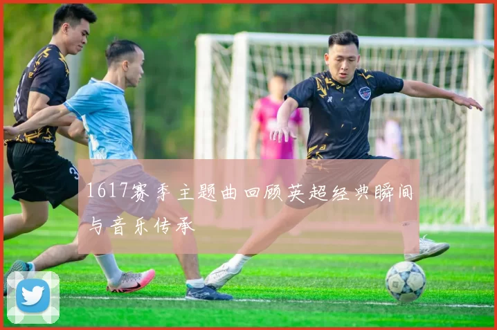 1617赛季主题曲回顾英超经典瞬间与音乐传承