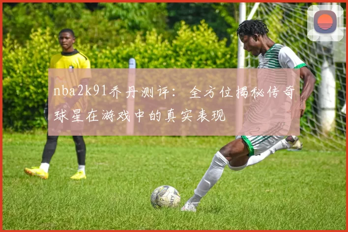 nba2k91乔丹测评：全方位揭秘传奇球星在游戏中的真实表现