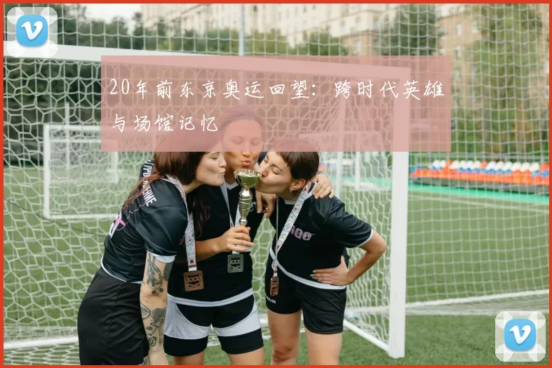 20年前东京奥运回望：跨时代英雄与场馆记忆