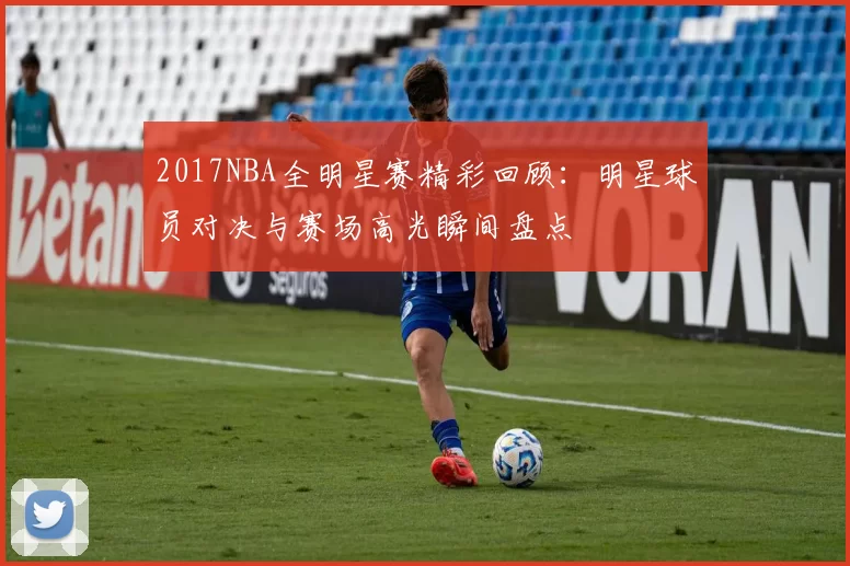 2017NBA全明星赛精彩回顾：明星球员对决与赛场高光瞬间盘点