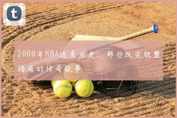 2000年NBA选秀历史：那些改变联盟格局的传奇故事