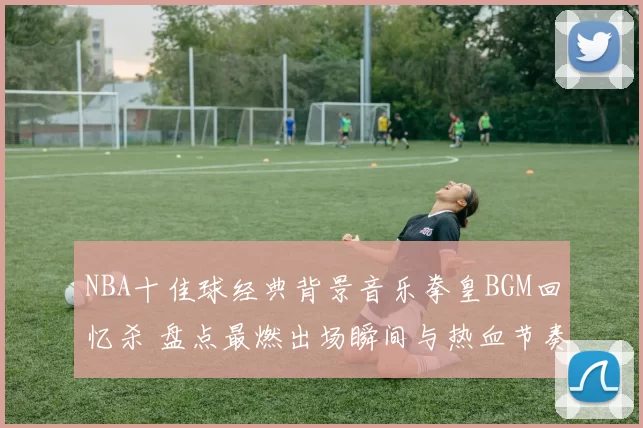 NBA十佳球经典背景音乐拳皇BGM回忆杀 盘点最燃出场瞬间与热血节奏