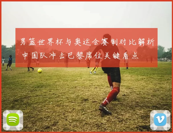 男篮世界杯与奥运会赛制对比解析 中国队冲击巴黎席位关键看点