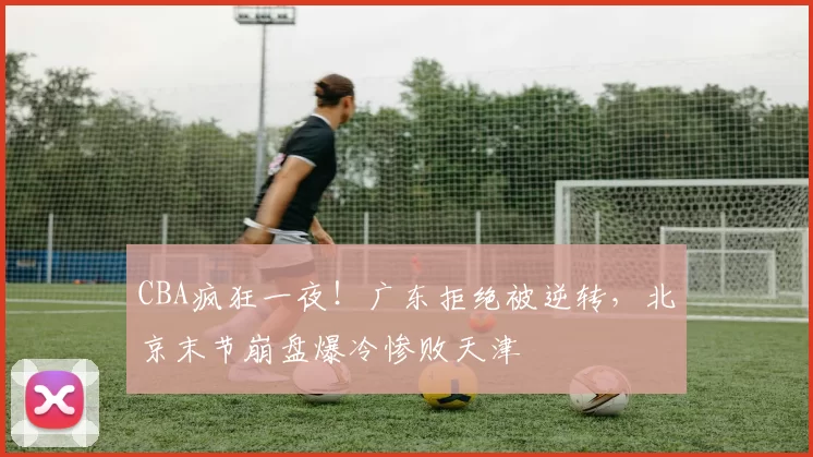 CBA疯狂一夜！广东拒绝被逆转，北京末节崩盘爆冷惨败天津