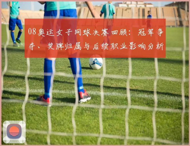 08奥运女子网球决赛回顾：冠军争夺、奖牌归属与后续职业影响分析