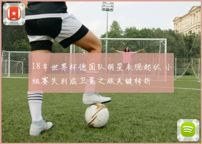 18年世界杯德国队明星表现起伏 小组赛失利成卫冕之旅关键转折