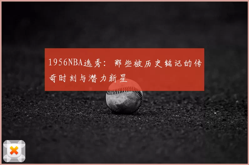 1956NBA选秀：那些被历史铭记的传奇时刻与潜力新星