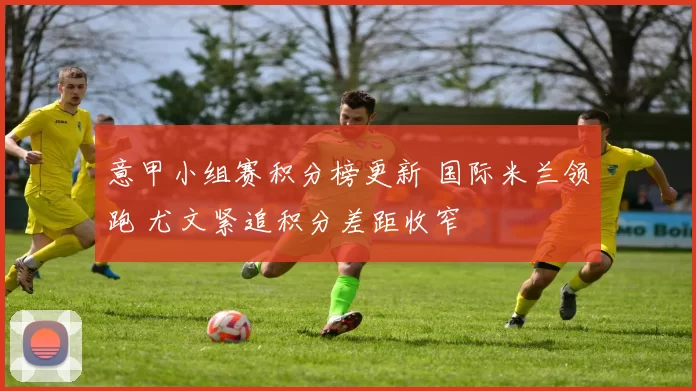 意甲小组赛积分榜更新 国际米兰领跑 尤文紧追积分差距收窄