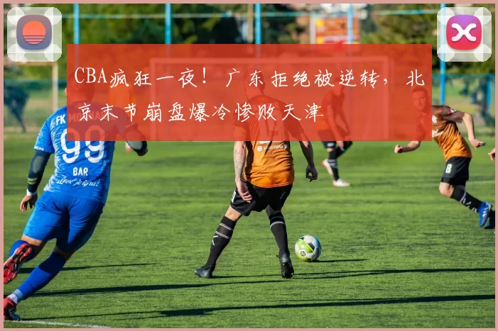 CBA疯狂一夜！广东拒绝被逆转，北京末节崩盘爆冷惨败天津