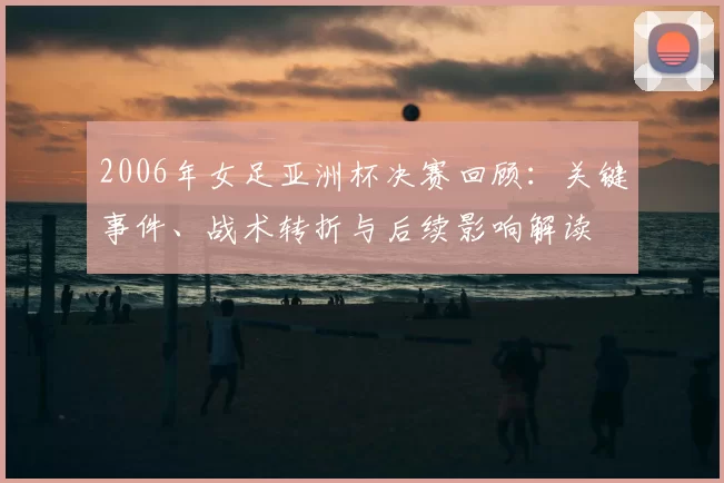 2006年女足亚洲杯决赛回顾：关键事件、战术转折与后续影响解读