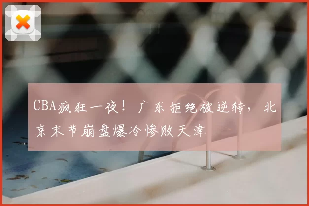 CBA疯狂一夜！广东拒绝被逆转，北京末节崩盘爆冷惨败天津