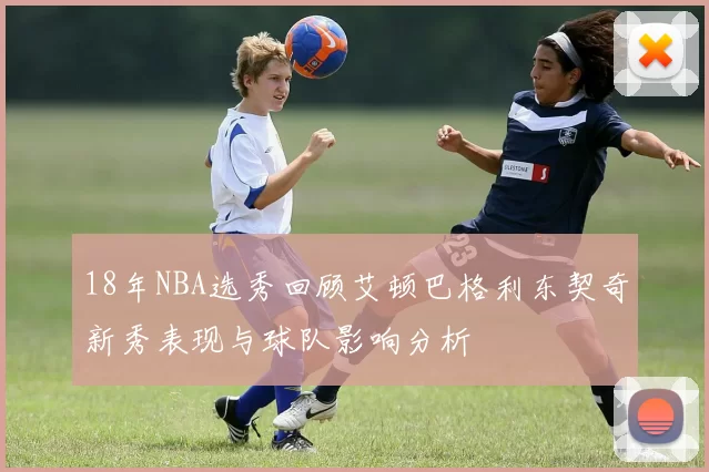 18年NBA选秀回顾艾顿巴格利东契奇新秀表现与球队影响分析