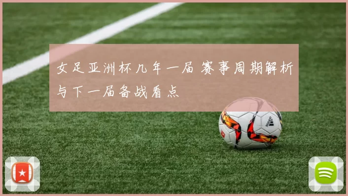 女足亚洲杯几年一届 赛事周期解析与下一届备战看点