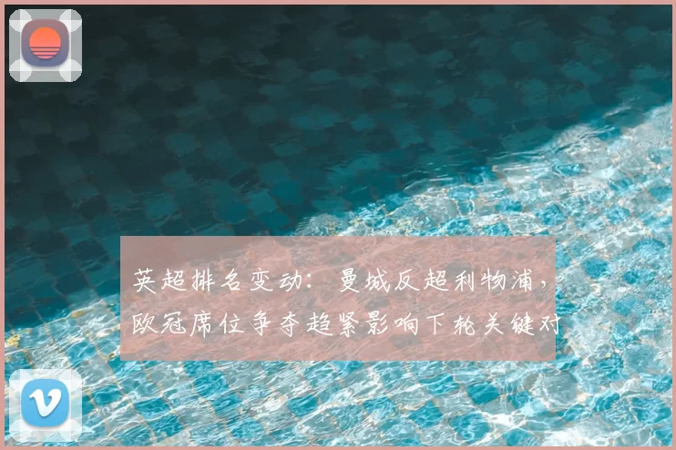 英超排名变动：曼城反超利物浦，欧冠席位争夺趋紧影响下轮关键对决