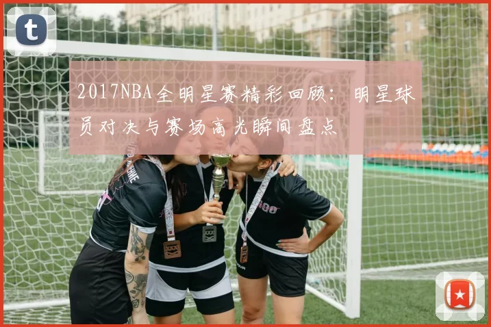 2017NBA全明星赛精彩回顾：明星球员对决与赛场高光瞬间盘点