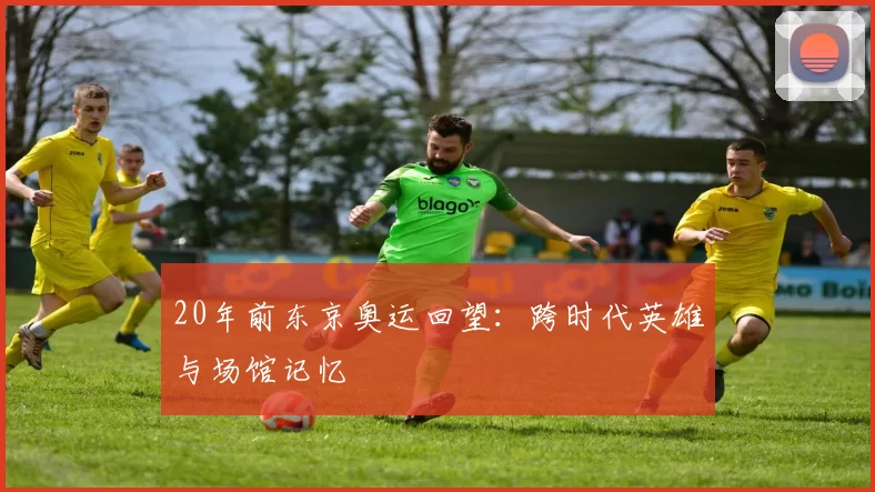 20年前东京奥运回望：跨时代英雄与场馆记忆