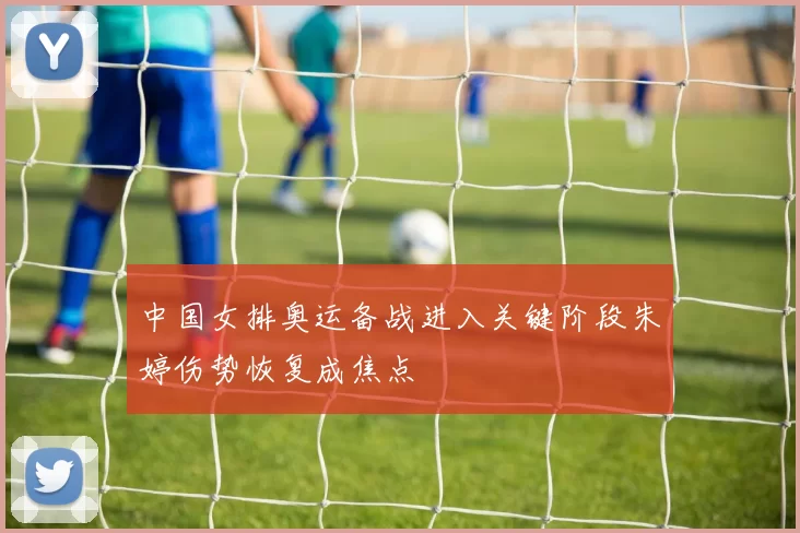 中国女排奥运备战进入关键阶段朱婷伤势恢复成焦点