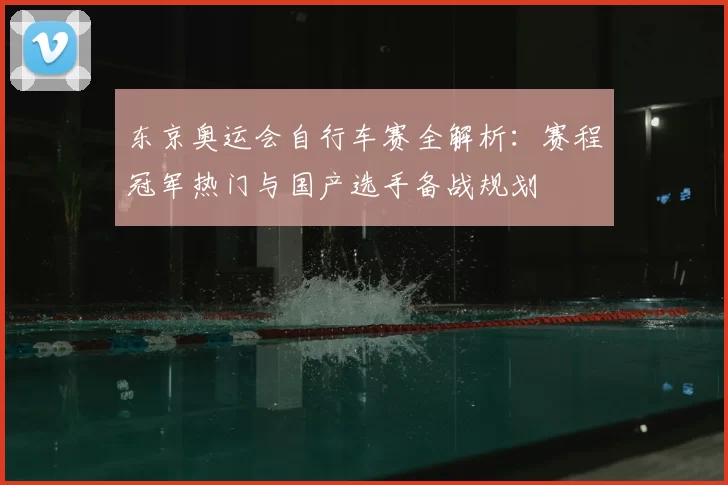 东京奥运会自行车赛全解析：赛程冠军热门与国产选手备战规划