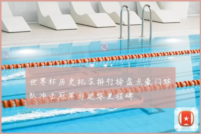 世界杯历史纪录排行榜盘点豪门球队冲击冠军与进球里程碑