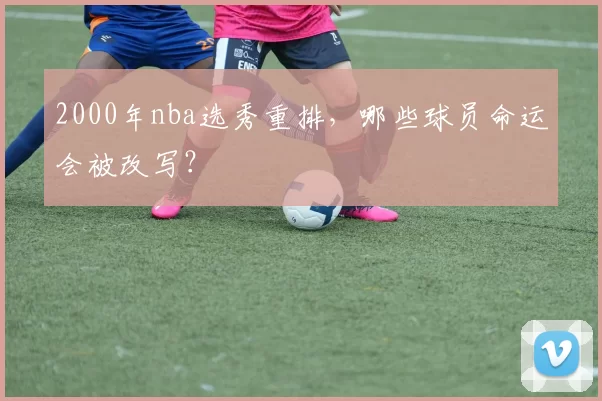 2000年nba选秀重排，哪些球员命运会被改写？