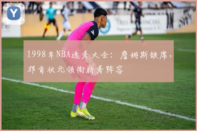 1998年NBA选秀大会:詹姆斯缺席,邓肯状元领衔新秀阵容