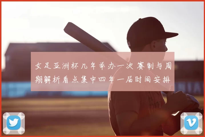 女足亚洲杯几年举办一次 赛制与周期解析看点集中四年一届时间安排