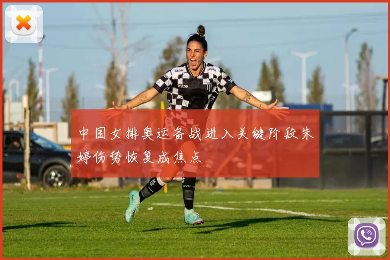 中国女排奥运备战进入关键阶段朱婷伤势恢复成焦点