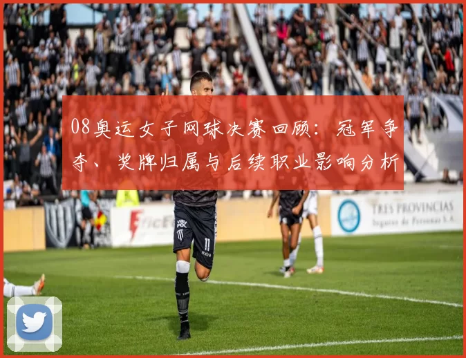08奥运女子网球决赛回顾：冠军争夺、奖牌归属与后续职业影响分析