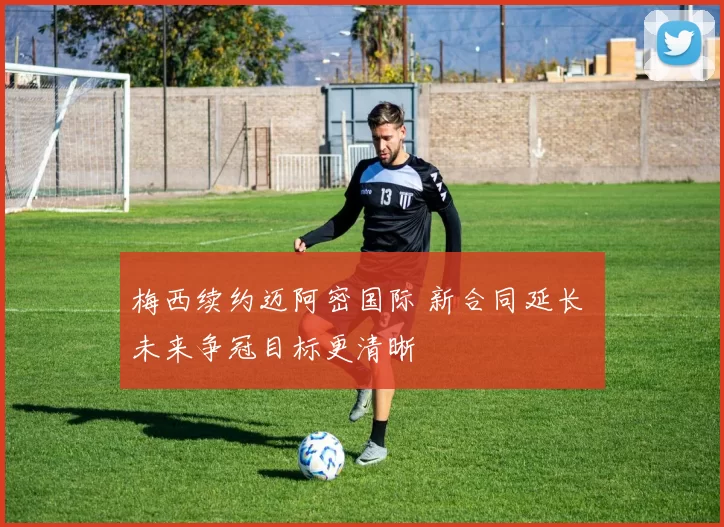 梅西续约迈阿密国际 新合同延长 未来争冠目标更清晰