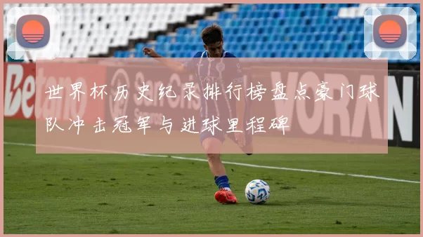 世界杯历史纪录排行榜盘点豪门球队冲击冠军与进球里程碑