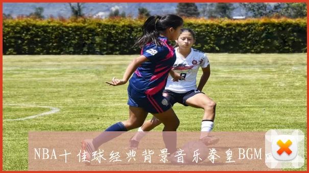 NBA十佳球经典背景音乐拳皇BGM回忆杀 盘点最燃出场瞬间与热血节奏