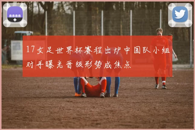 17女足世界杯赛程出炉中国队小组对手曝光晋级形势成焦点