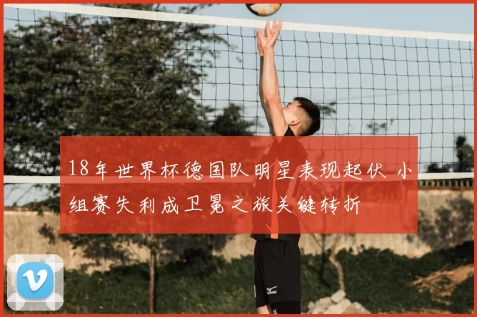 18年世界杯德国队明星表现起伏 小组赛失利成卫冕之旅关键转折