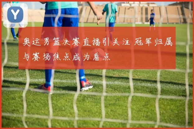 奥运男篮决赛直播引关注 冠军归属与赛场焦点成为看点