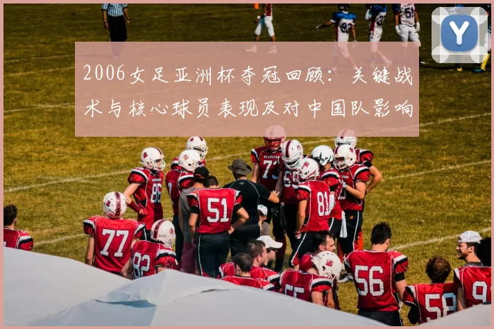 2006女足亚洲杯夺冠回顾:关键战术与核心球员表现及对中国队影响