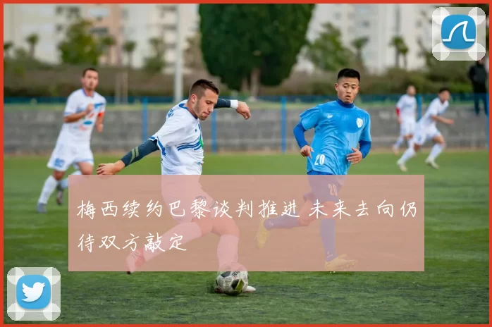 梅西续约巴黎谈判推进 未来去向仍待双方敲定