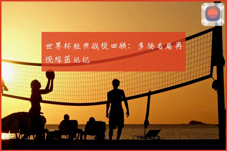 世界杯经典战役回顾：多场名局再现绿茵记忆