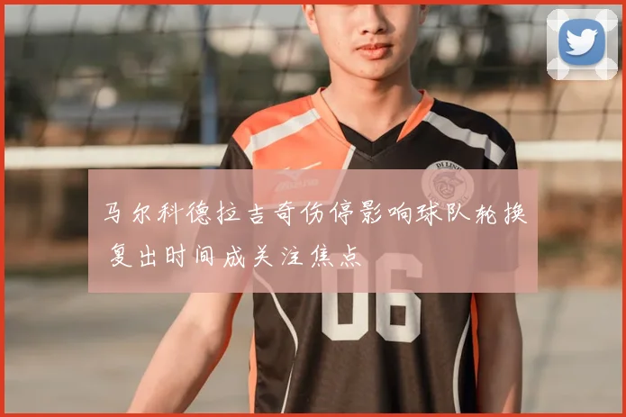 马尔科德拉吉奇伤停影响球队轮换 复出时间成关注焦点