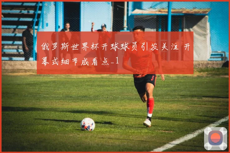 俄罗斯世界杯开球球员引发关注 开幕式细节成看点_1