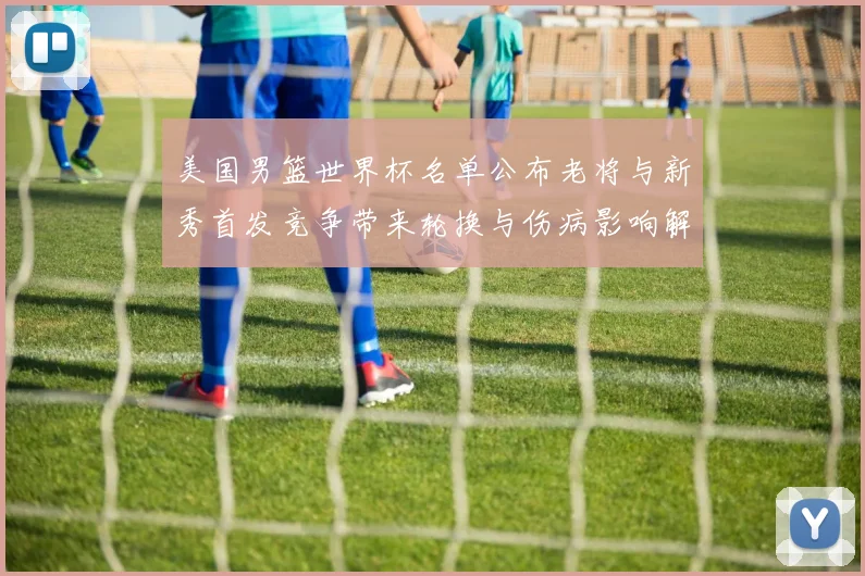 美国男篮世界杯名单公布老将与新秀首发竞争带来轮换与伤病影响解读