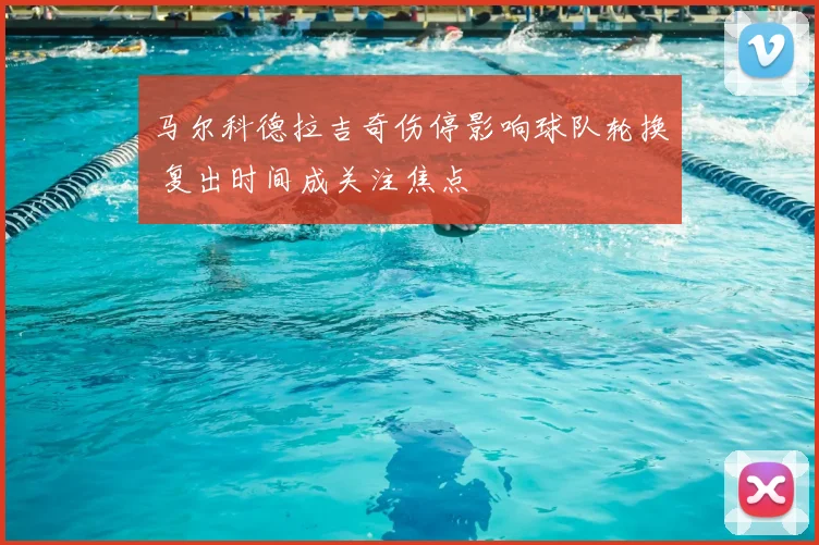马尔科德拉吉奇伤停影响球队轮换 复出时间成关注焦点