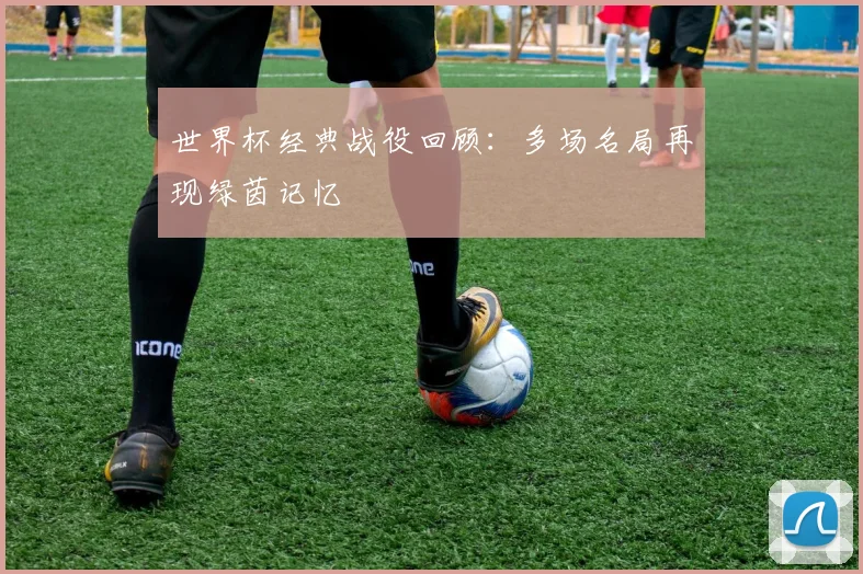 世界杯经典战役回顾：多场名局再现绿茵记忆